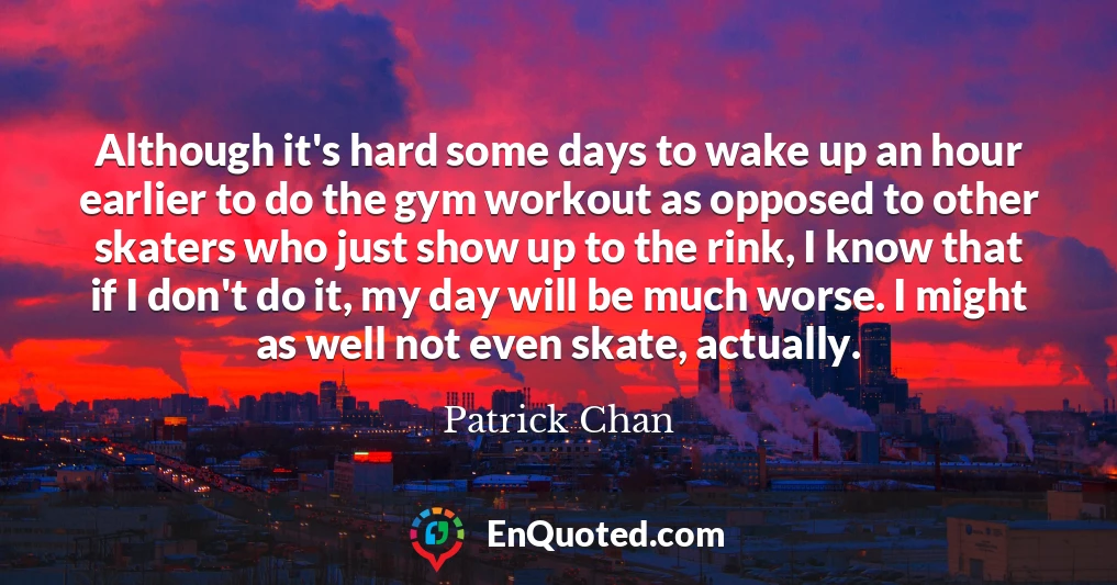 Although it's hard some days to wake up an hour earlier to do the gym workout as opposed to other skaters who just show up to the rink, I know that if I don't do it, my day will be much worse. I might as well not even skate, actually.