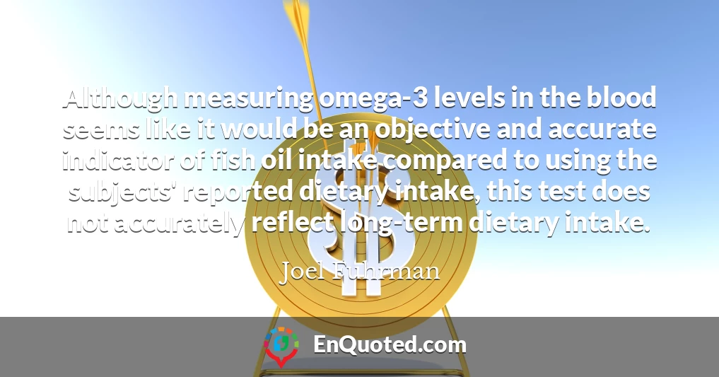 Although measuring omega-3 levels in the blood seems like it would be an objective and accurate indicator of fish oil intake compared to using the subjects' reported dietary intake, this test does not accurately reflect long-term dietary intake.