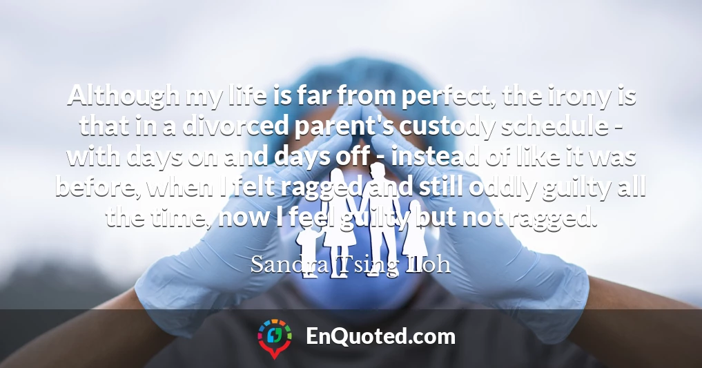 Although my life is far from perfect, the irony is that in a divorced parent's custody schedule - with days on and days off - instead of like it was before, when I felt ragged and still oddly guilty all the time, now I feel guilty but not ragged.