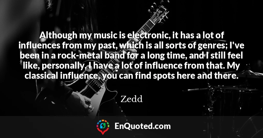 Although my music is electronic, it has a lot of influences from my past, which is all sorts of genres; I've been in a rock-metal band for a long time, and I still feel like, personally, I have a lot of influence from that. My classical influence, you can find spots here and there.