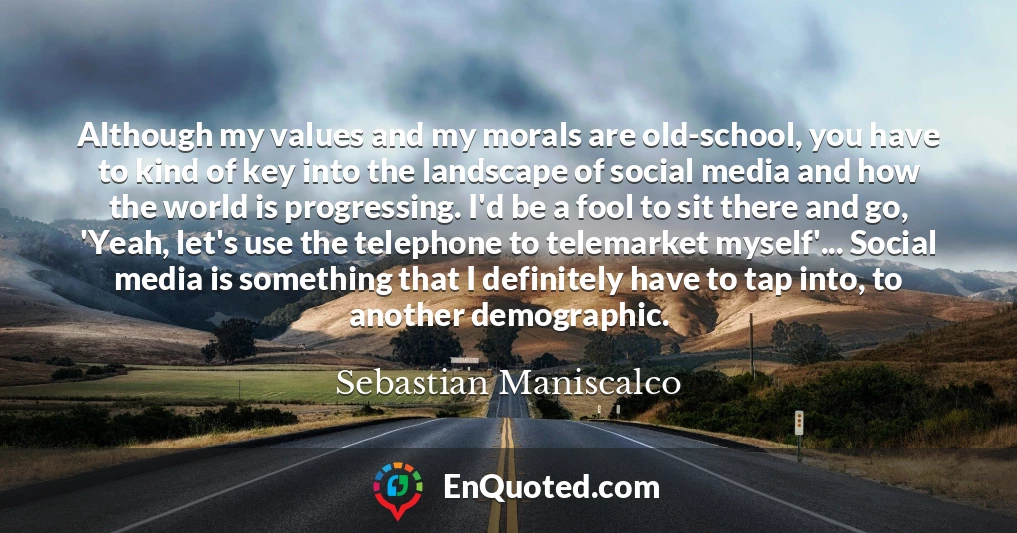 Although my values and my morals are old-school, you have to kind of key into the landscape of social media and how the world is progressing. I'd be a fool to sit there and go, 'Yeah, let's use the telephone to telemarket myself'... Social media is something that I definitely have to tap into, to another demographic.