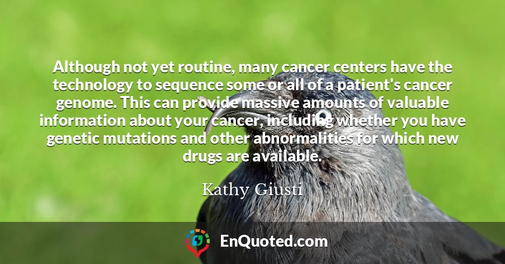 Although not yet routine, many cancer centers have the technology to sequence some or all of a patient's cancer genome. This can provide massive amounts of valuable information about your cancer, including whether you have genetic mutations and other abnormalities for which new drugs are available.