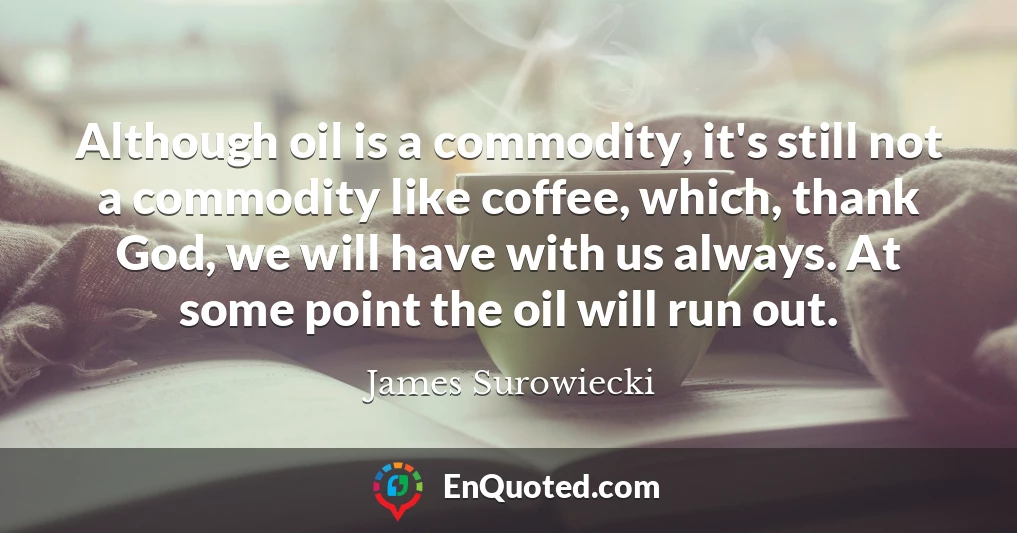 Although oil is a commodity, it's still not a commodity like coffee, which, thank God, we will have with us always. At some point the oil will run out.