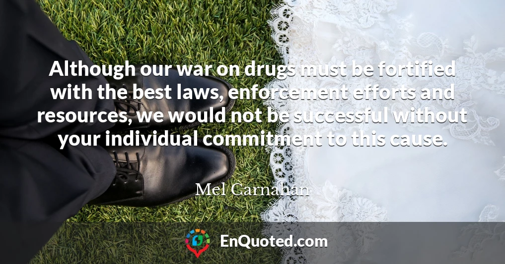 Although our war on drugs must be fortified with the best laws, enforcement efforts and resources, we would not be successful without your individual commitment to this cause.
