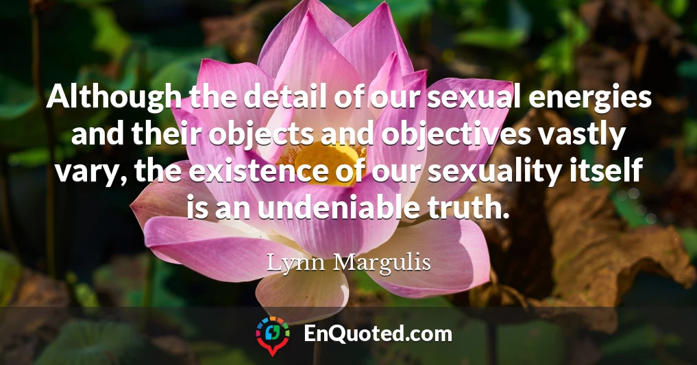 Although the detail of our sexual energies and their objects and objectives vastly vary, the existence of our sexuality itself is an undeniable truth.