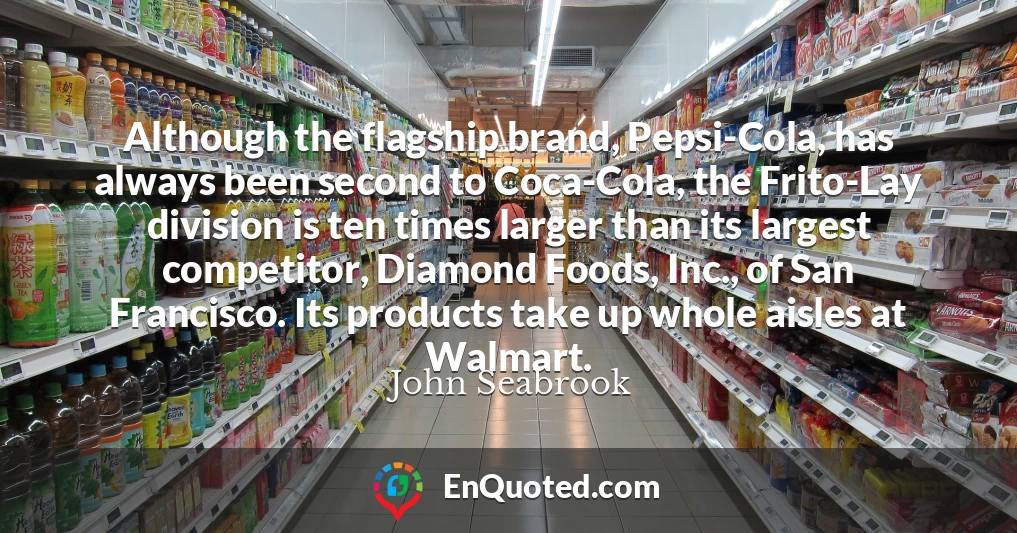 Although the flagship brand, Pepsi-Cola, has always been second to Coca-Cola, the Frito-Lay division is ten times larger than its largest competitor, Diamond Foods, Inc., of San Francisco. Its products take up whole aisles at Walmart.