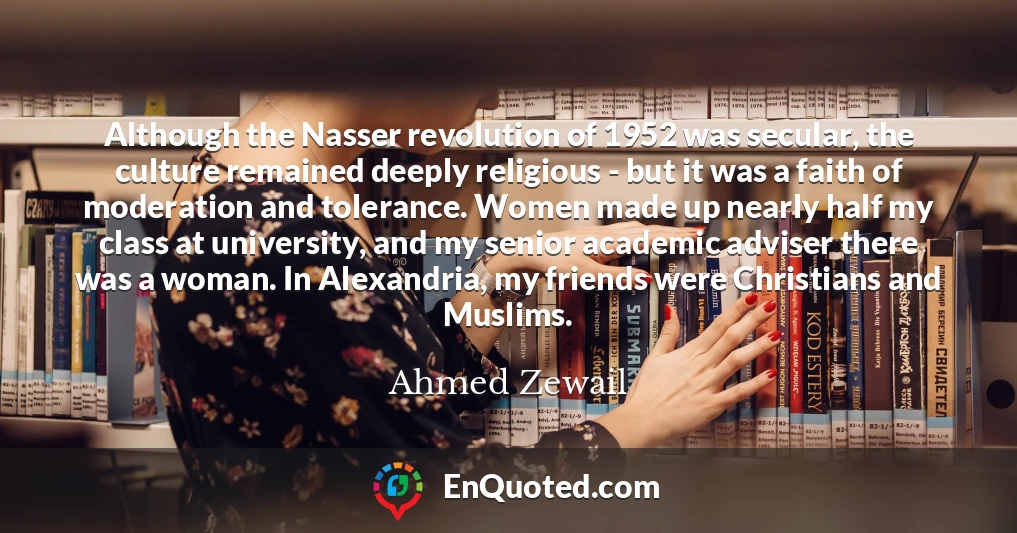 Although the Nasser revolution of 1952 was secular, the culture remained deeply religious - but it was a faith of moderation and tolerance. Women made up nearly half my class at university, and my senior academic adviser there was a woman. In Alexandria, my friends were Christians and Muslims.