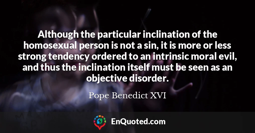 Although the particular inclination of the homosexual person is not a sin, it is more or less strong tendency ordered to an intrinsic moral evil, and thus the inclination itself must be seen as an objective disorder.