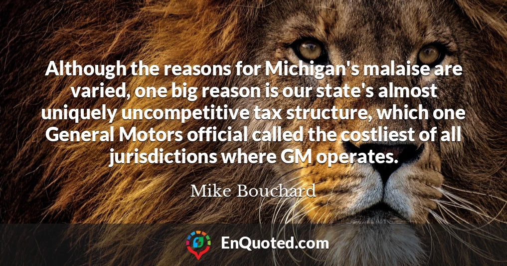 Although the reasons for Michigan's malaise are varied, one big reason is our state's almost uniquely uncompetitive tax structure, which one General Motors official called the costliest of all jurisdictions where GM operates.