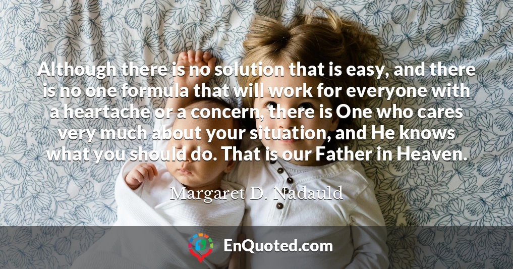 Although there is no solution that is easy, and there is no one formula that will work for everyone with a heartache or a concern, there is One who cares very much about your situation, and He knows what you should do. That is our Father in Heaven.