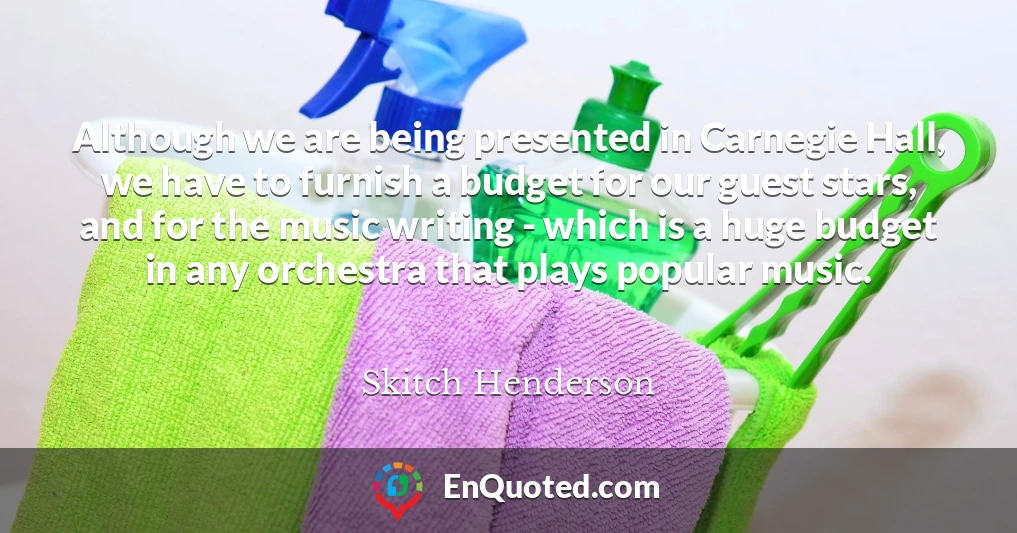 Although we are being presented in Carnegie Hall, we have to furnish a budget for our guest stars, and for the music writing - which is a huge budget in any orchestra that plays popular music.