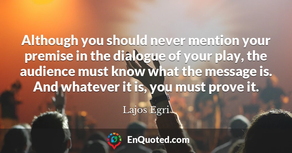 Although you should never mention your premise in the dialogue of your play, the audience must know what the message is. And whatever it is, you must prove it.