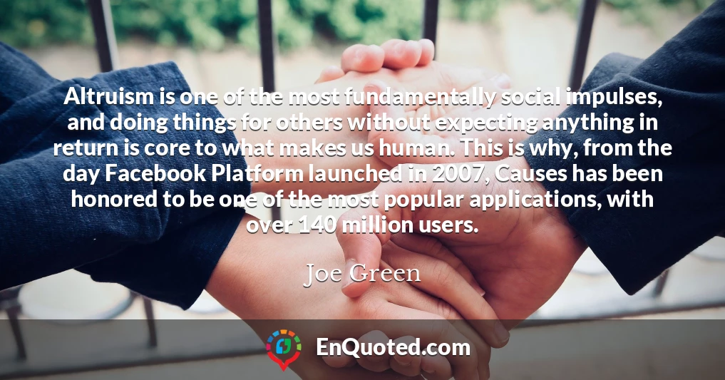Altruism is one of the most fundamentally social impulses, and doing things for others without expecting anything in return is core to what makes us human. This is why, from the day Facebook Platform launched in 2007, Causes has been honored to be one of the most popular applications, with over 140 million users.