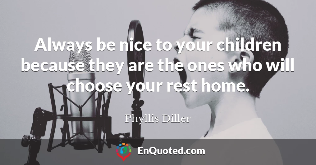 Always be nice to your children because they are the ones who will choose your rest home.