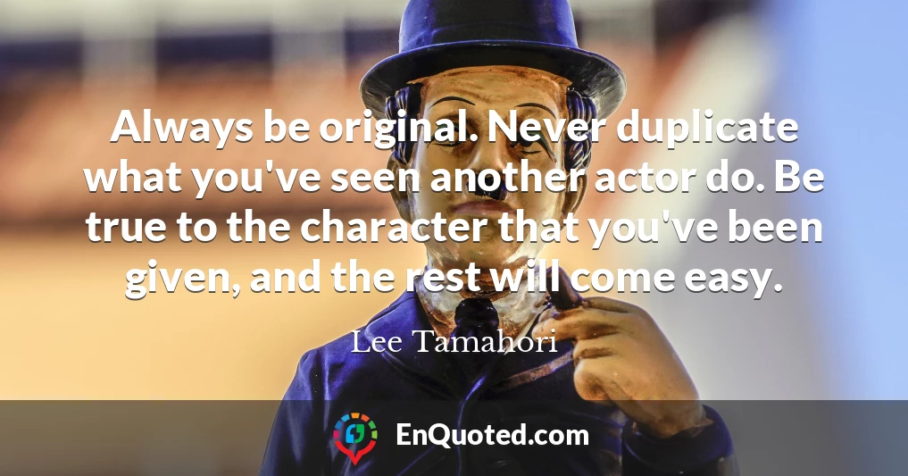 Always be original. Never duplicate what you've seen another actor do. Be true to the character that you've been given, and the rest will come easy.