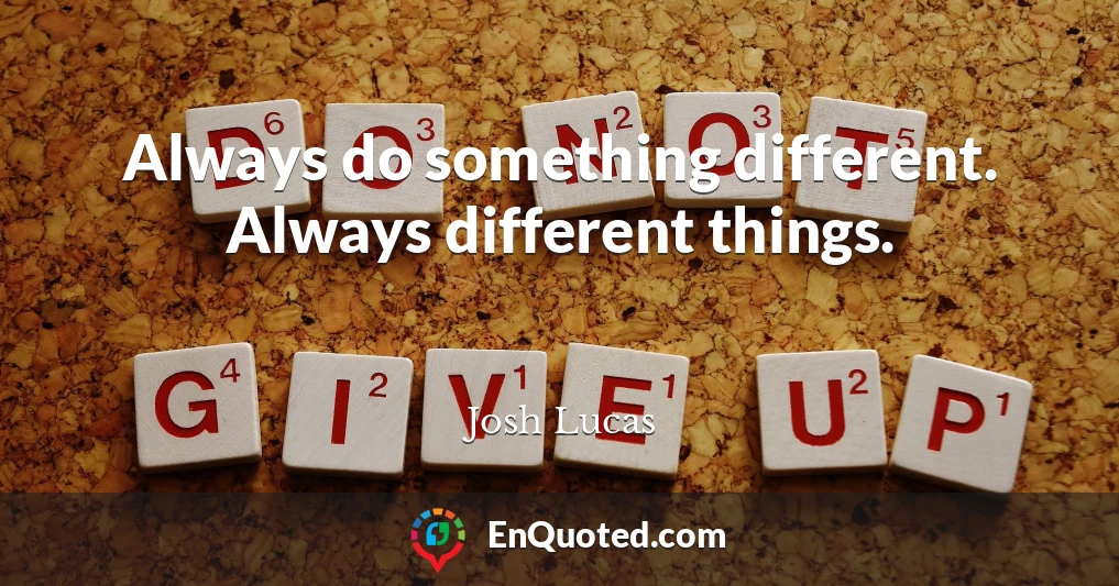 Always do something different. Always different things.