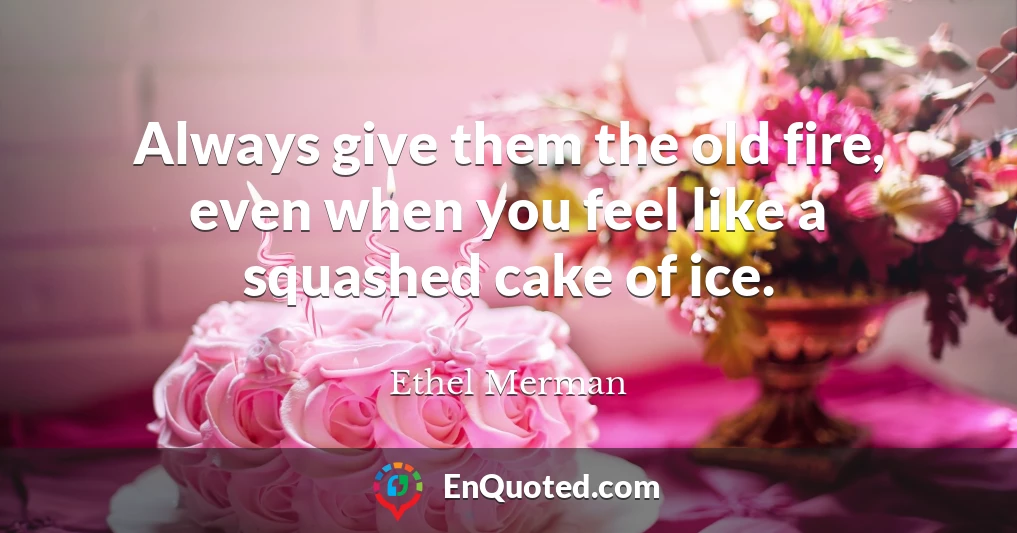 Always give them the old fire, even when you feel like a squashed cake of ice.