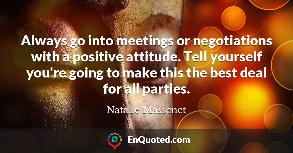 Always go into meetings or negotiations with a positive attitude. Tell yourself you're going to make this the best deal for all parties.