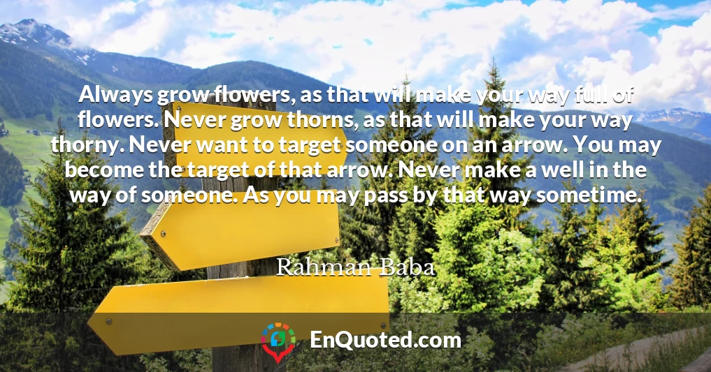 Always grow flowers, as that will make your way full of flowers. Never grow thorns, as that will make your way thorny. Never want to target someone on an arrow. You may become the target of that arrow. Never make a well in the way of someone. As you may pass by that way sometime.