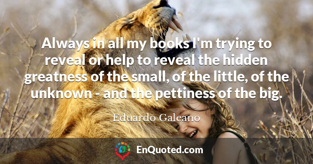 Always in all my books I'm trying to reveal or help to reveal the hidden greatness of the small, of the little, of the unknown - and the pettiness of the big.