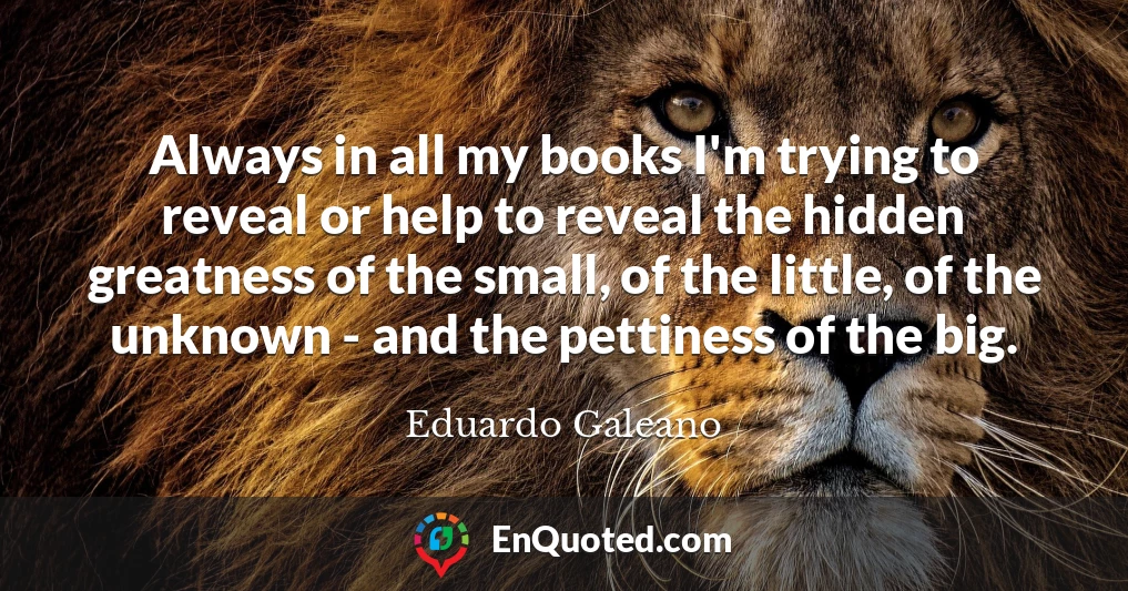 Always in all my books I'm trying to reveal or help to reveal the hidden greatness of the small, of the little, of the unknown - and the pettiness of the big.