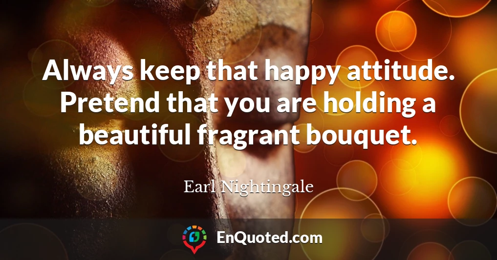 Always keep that happy attitude. Pretend that you are holding a beautiful fragrant bouquet.