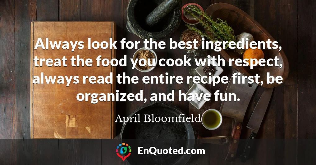 Always look for the best ingredients, treat the food you cook with respect, always read the entire recipe first, be organized, and have fun.