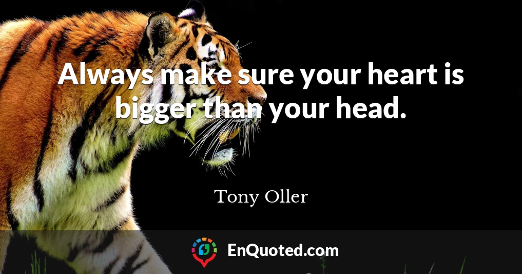 Always make sure your heart is bigger than your head.