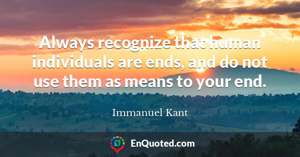 Always recognize that human individuals are ends, and do not use them as means to your end.