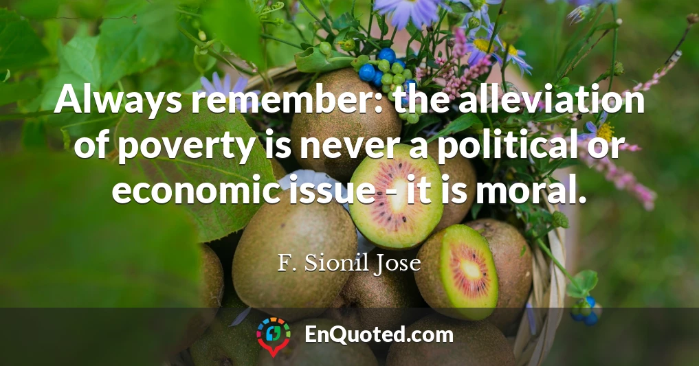 Always remember: the alleviation of poverty is never a political or economic issue - it is moral.