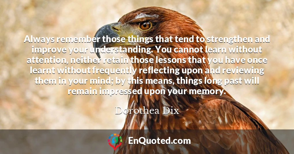 Always remember those things that tend to strengthen and improve your understanding. You cannot learn without attention, neither retain those lessons that you have once learnt without frequently reflecting upon and reviewing them in your mind; by this means, things long past will remain impressed upon your memory.