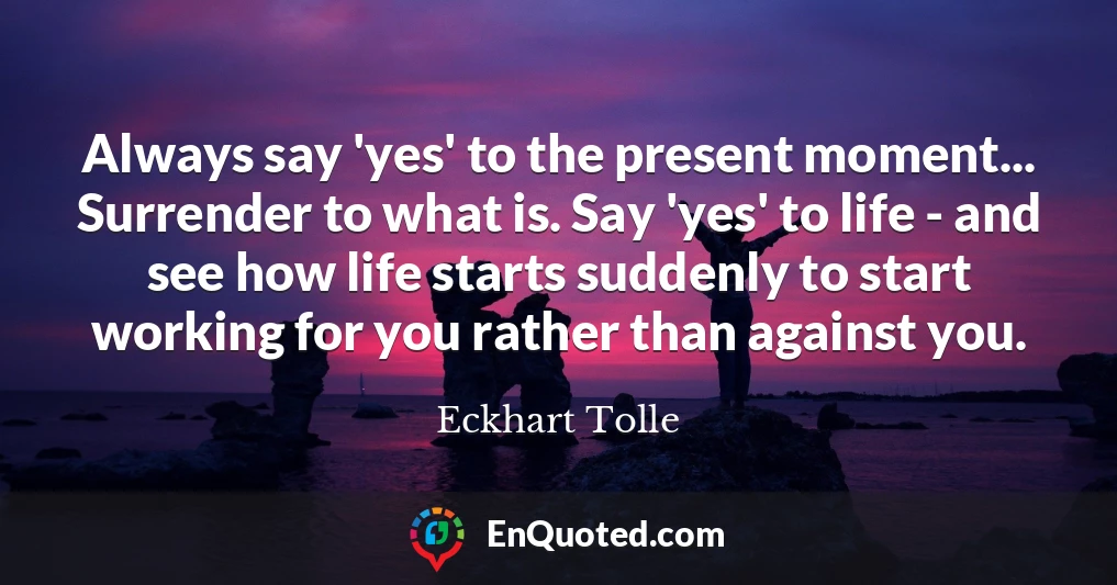 Always say 'yes' to the present moment... Surrender to what is. Say 'yes' to life - and see how life starts suddenly to start working for you rather than against you.