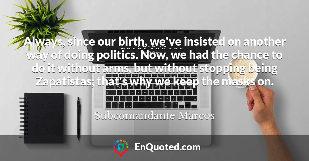 Always, since our birth, we've insisted on another way of doing politics. Now, we had the chance to do it without arms, but without stopping being Zapatistas; that's why we keep the masks on.