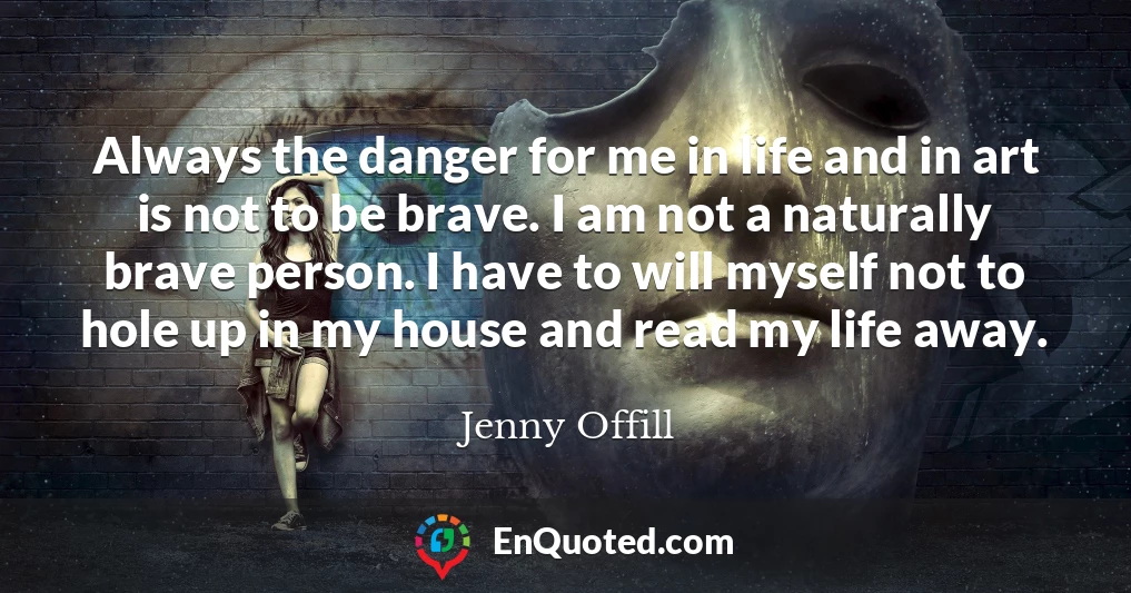 Always the danger for me in life and in art is not to be brave. I am not a naturally brave person. I have to will myself not to hole up in my house and read my life away.