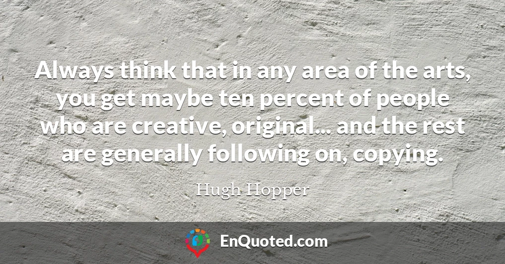 Always think that in any area of the arts, you get maybe ten percent of people who are creative, original... and the rest are generally following on, copying.