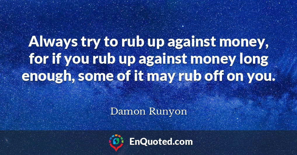 Always try to rub up against money, for if you rub up against money long enough, some of it may rub off on you.