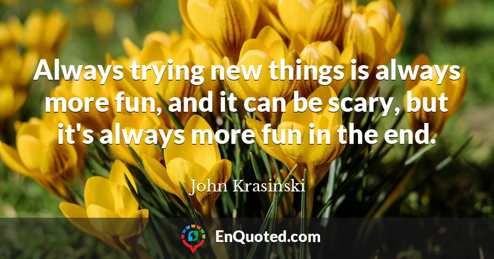 Always trying new things is always more fun, and it can be scary, but it's always more fun in the end.