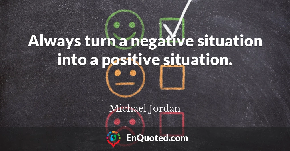 Always turn a negative situation into a positive situation.
