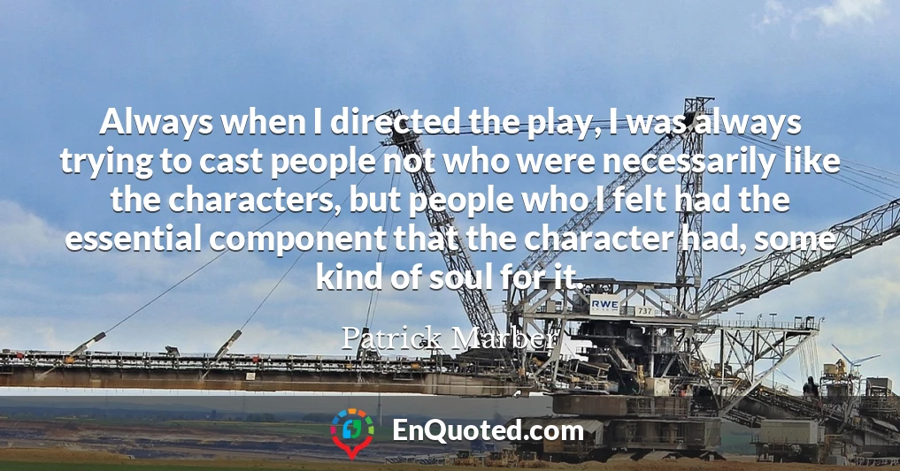 Always when I directed the play, I was always trying to cast people not who were necessarily like the characters, but people who I felt had the essential component that the character had, some kind of soul for it.