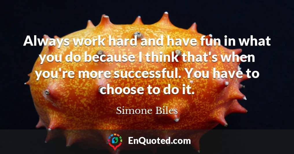 Always work hard and have fun in what you do because I think that's when you're more successful. You have to choose to do it.