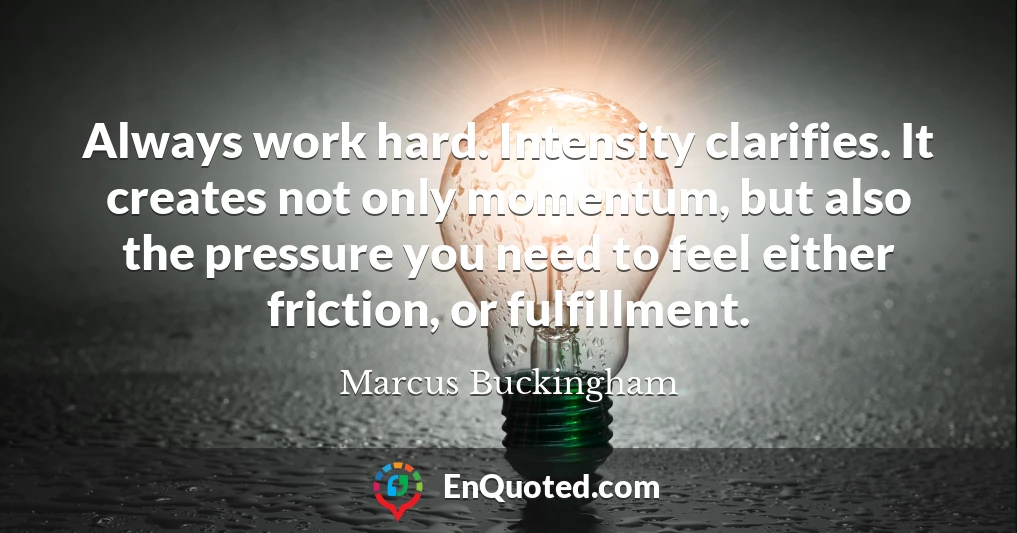 Always work hard. Intensity clarifies. It creates not only momentum, but also the pressure you need to feel either friction, or fulfillment.