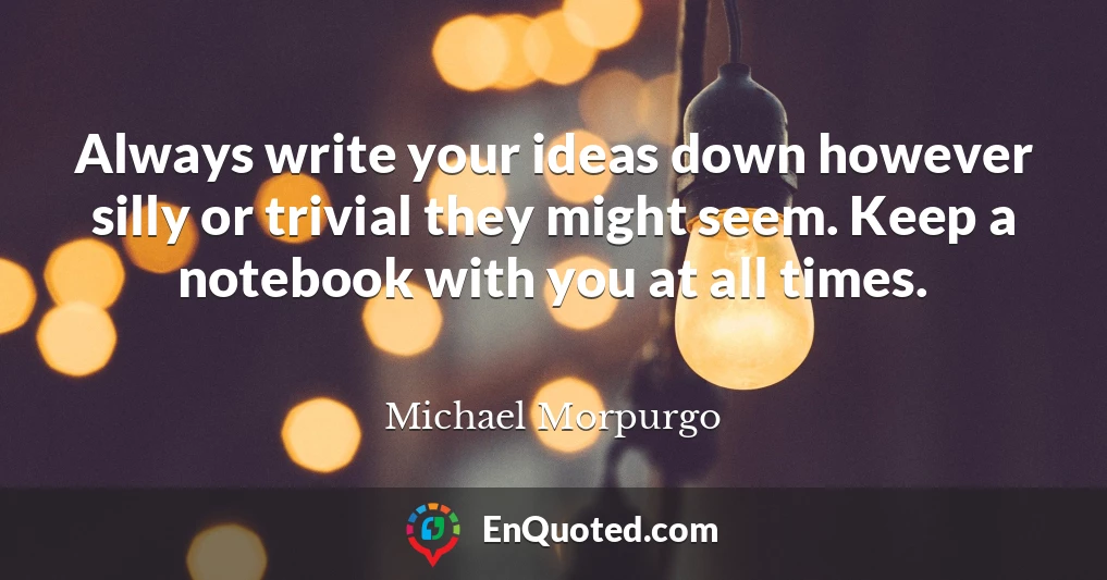 Always write your ideas down however silly or trivial they might seem. Keep a notebook with you at all times.