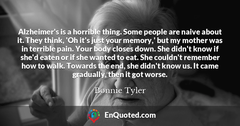 Alzheimer's is a horrible thing. Some people are naive about it. They think, 'Oh it's just your memory,' but my mother was in terrible pain. Your body closes down. She didn't know if she'd eaten or if she wanted to eat. She couldn't remember how to walk. Towards the end, she didn't know us. It came gradually, then it got worse.