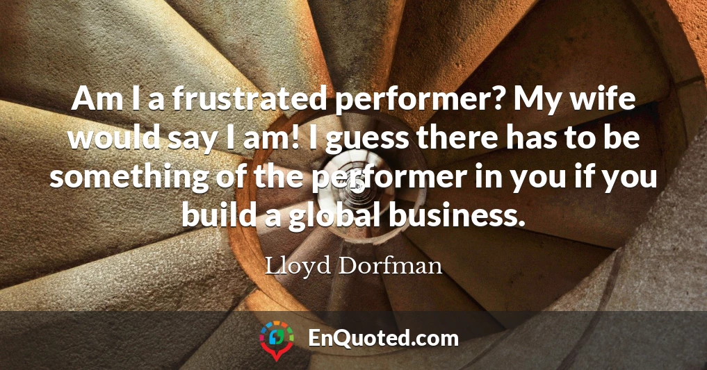 Am I a frustrated performer? My wife would say I am! I guess there has to be something of the performer in you if you build a global business.