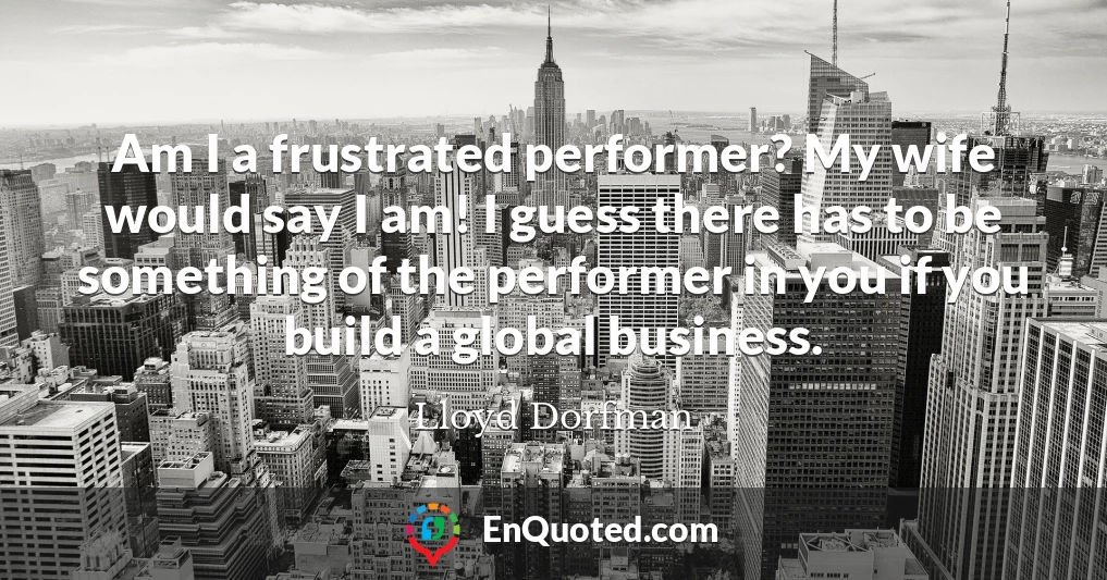 Am I a frustrated performer? My wife would say I am! I guess there has to be something of the performer in you if you build a global business.