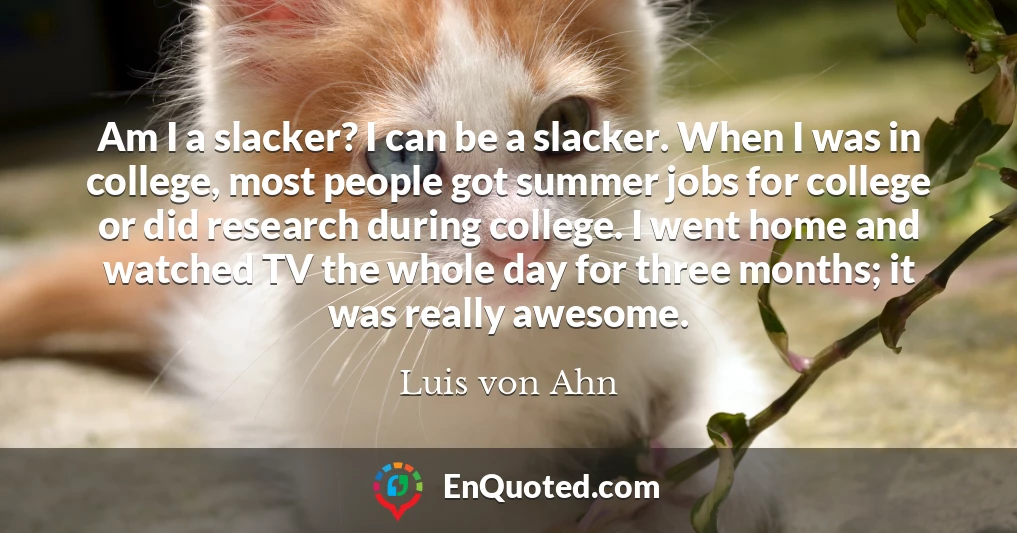 Am I a slacker? I can be a slacker. When I was in college, most people got summer jobs for college or did research during college. I went home and watched TV the whole day for three months; it was really awesome.