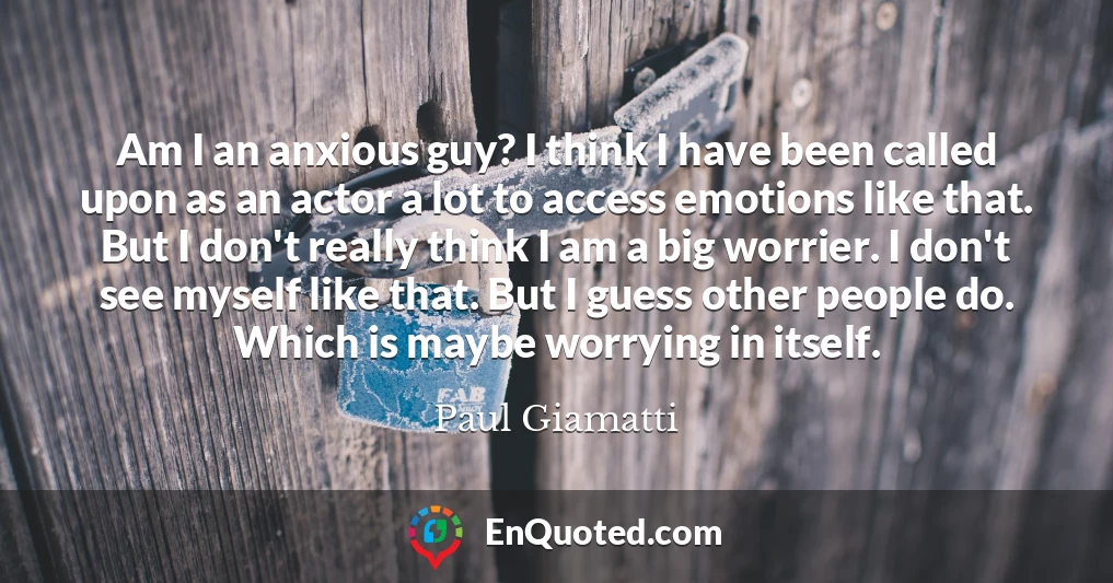 Am I an anxious guy? I think I have been called upon as an actor a lot to access emotions like that. But I don't really think I am a big worrier. I don't see myself like that. But I guess other people do. Which is maybe worrying in itself.