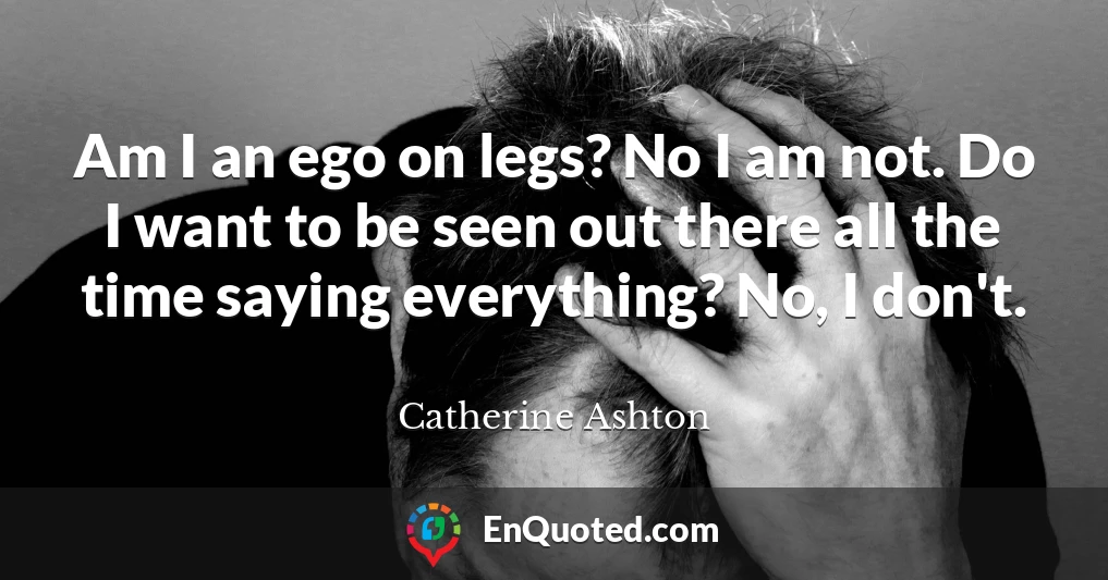 Am I an ego on legs? No I am not. Do I want to be seen out there all the time saying everything? No, I don't.