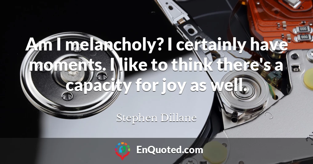 Am I melancholy? I certainly have moments. I like to think there's a capacity for joy as well.