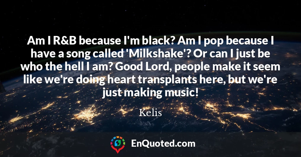 Am I R&B because I'm black? Am I pop because I have a song called 'Milkshake'? Or can I just be who the hell I am? Good Lord, people make it seem like we're doing heart transplants here, but we're just making music!